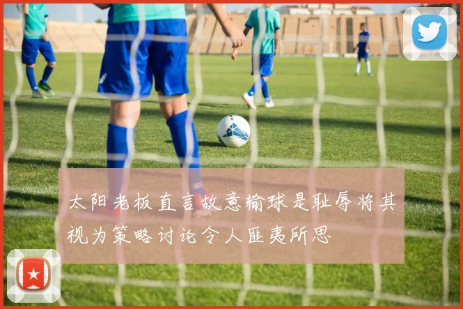太阳老板直言故意输球是耻辱将其视为策略讨论令人匪夷所思