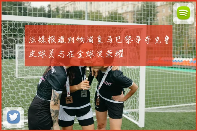 法媒报道利物浦皇马巴黎争夺克鲁皮球员志在金球奖荣耀
