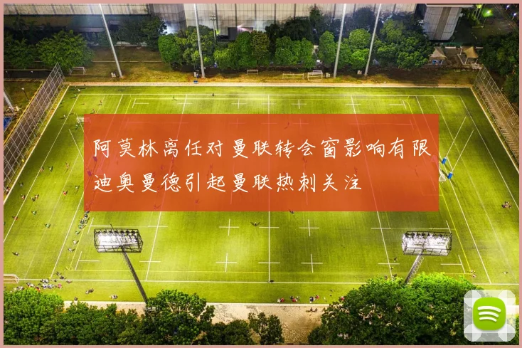 阿莫林离任对曼联转会窗影响有限迪奥曼德引起曼联热刺关注