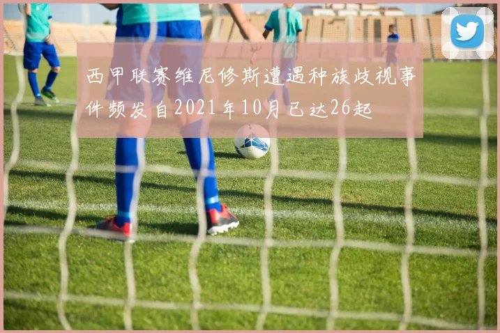 西甲联赛维尼修斯遭遇种族歧视事件频发自2021年10月已达26起