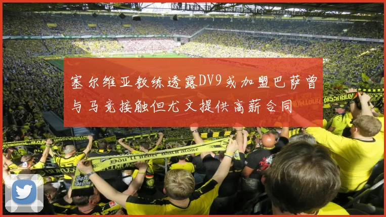 塞尔维亚教练透露DV9或加盟巴萨曾与马竞接触但尤文提供高薪合同