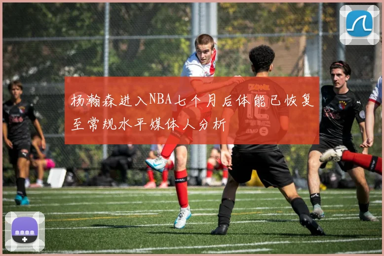杨瀚森进入NBA七个月后体能已恢复至常规水平媒体人分析