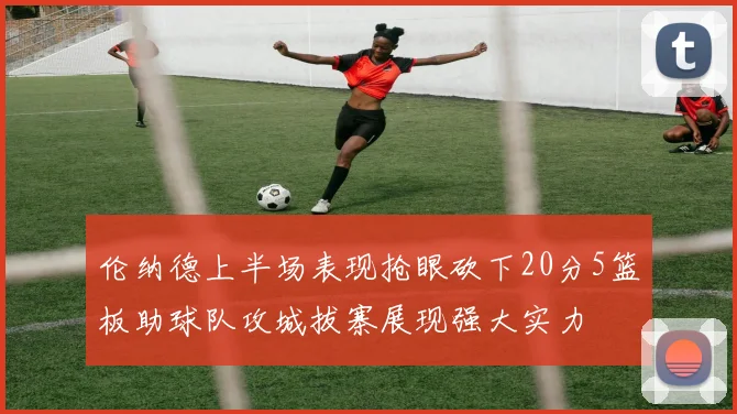 伦纳德上半场表现抢眼砍下20分5篮板助球队攻城拔寨展现强大实力