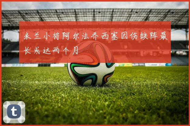 米兰小将阿尔法乔西塞因伤缺阵最长或达两个月