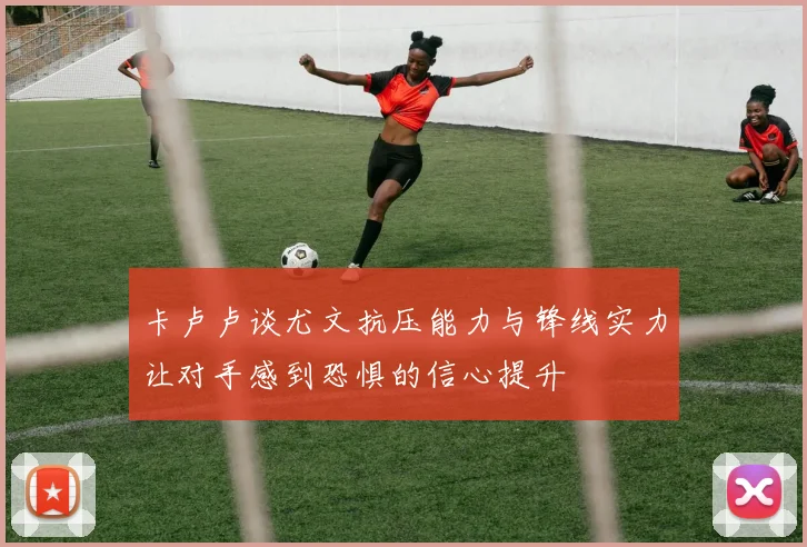 卡卢卢谈尤文抗压能力与锋线实力让对手感到恐惧的信心提升