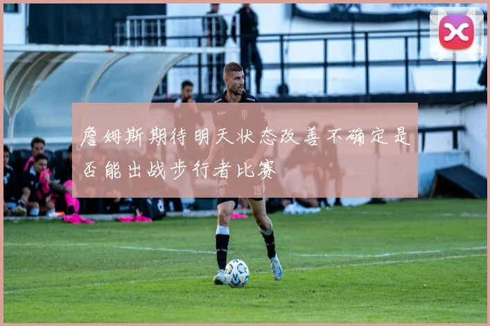 詹姆斯期待明天状态改善不确定是否能出战步行者比赛