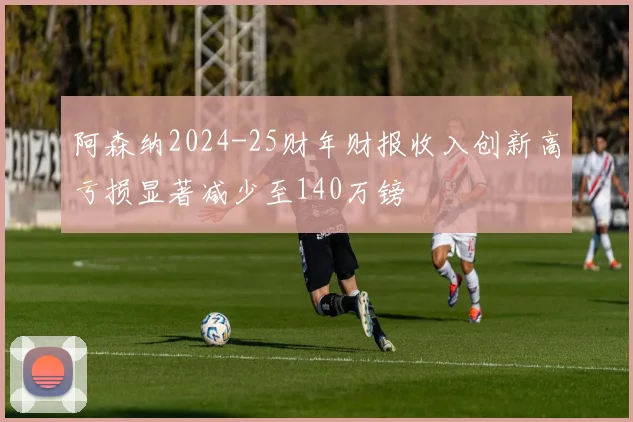 阿森纳2024-25财年财报收入创新高亏损显著减少至140万镑