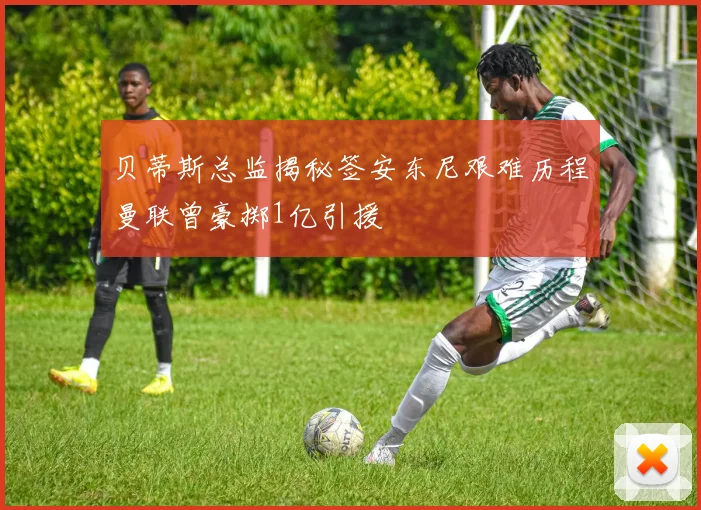 贝蒂斯总监揭秘签安东尼艰难历程曼联曾豪掷1亿引援