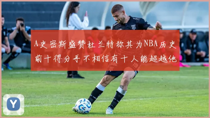 A史密斯盛赞杜兰特称其为NBA历史前十得分手不相信有十人能超越他