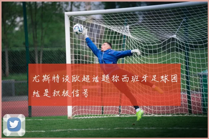 尤斯特谈欧超话题称西班牙足球团结是积极信号