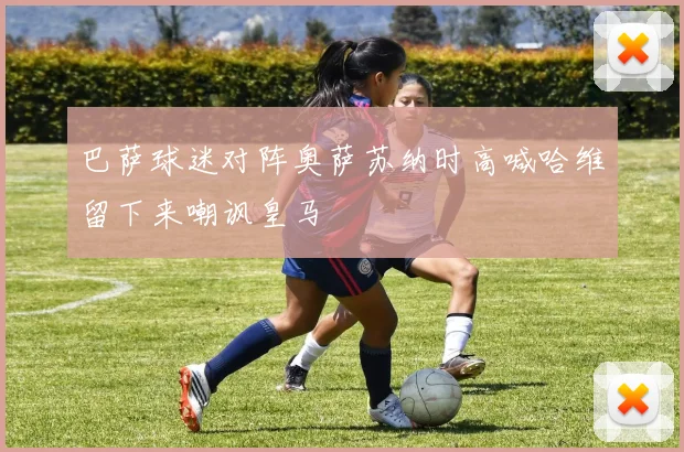 巴萨球迷对阵奥萨苏纳时高喊哈维留下来嘲讽皇马