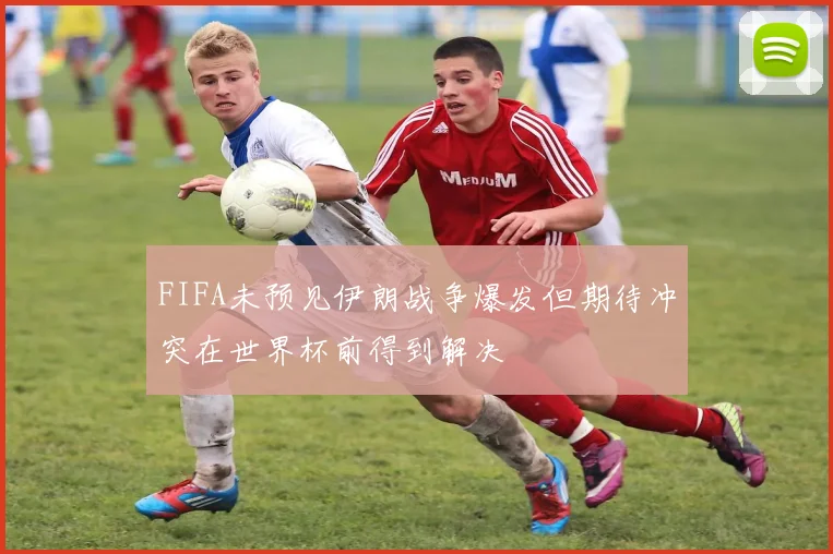 FIFA未预见伊朗战争爆发但期待冲突在世界杯前得到解决