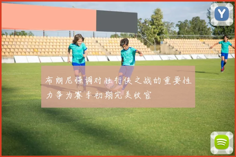 布朗尼强调对独行侠之战的重要性力争为赛季初期完美收官