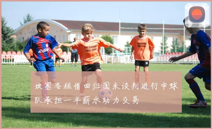 坎塞洛租借回归国米谈判进行中球队承担一半薪水助力交易