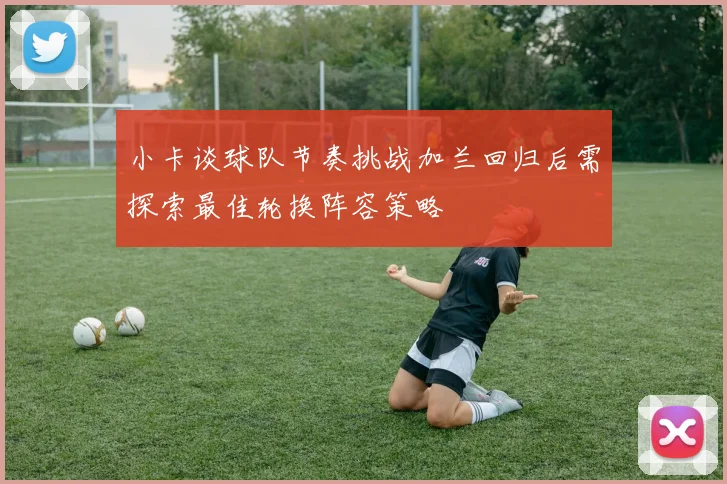 小卡谈球队节奏挑战加兰回归后需探索最佳轮换阵容策略