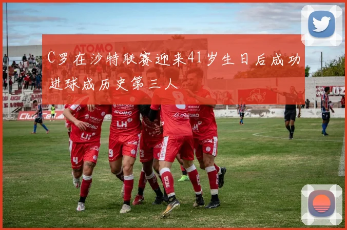 C罗在沙特联赛迎来41岁生日后成功进球成历史第三人