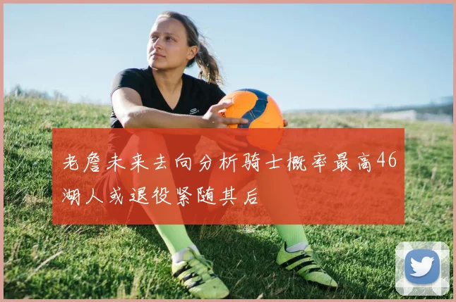 老詹未来去向分析骑士概率最高46湖人或退役紧随其后