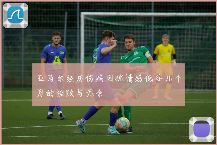 亚马尔经历伤病困扰情感低谷几个月的挫败与无奈
